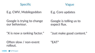@THCapper
Vague
E.g. Core updates
Google is telling us to
expect flux.
“Just make good content.”
“EAT”
Specific
E.g. CWV, Mobilegeddon
Google is trying to change
our behaviour.
“X is now a ranking factor.”
Often slow / non-event
rollout.
 