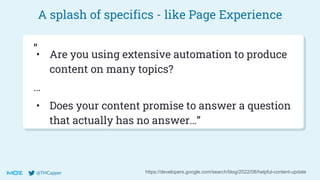 @THCapper
A splash of specifics - like Page Experience
https://developers.google.com/search/blog/2022/08/helpful-content-update
• Are you using extensive automation to produce
content on many topics?
…
• Does your content promise to answer a question
that actually has no answer…”
“
 