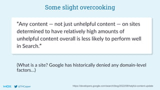 @THCapper
Some slight overcooking
https://developers.google.com/search/blog/2022/08/helpful-content-update
“Any content — not just unhelpful content — on sites
determined to have relatively high amounts of
unhelpful content overall is less likely to perform well
in Search.”
(What is a site? Google has historically denied any domain-level
factors…)
 