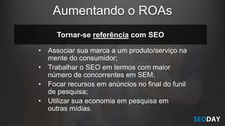 Tornar-se referência com SEO
• Associar sua marca a um produto/serviço na
mente do consumidor;
• Trabalhar o SEO em termos com maior
número de concorrentes em SEM;
• Focar recursos em anúncios no final do funil
de pesquisa;
• Utilizar sua economia em pesquisa em
outras mídias.
Aumentando o ROAs
 