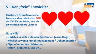 5 – Der „freie“ Entwickler
Gib Deinen Entwicklern so viel
Freiraum, dass mindestens 90%
der Zeit für das bleibt, was sie
am meisten lieben: Coden !!
Gute Hilfe!
- Updates in vielen kleinen Iterationen (vormittags!)
- Möglichst wenig Projektmanagement / Dokumentation
- Eigene Verantwortlichkeiten
- testen, probieren, spielen…
 