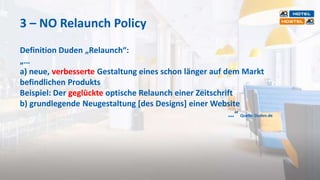 3 – NO Relaunch Policy
Definition Duden „Relaunch“:
„…
a) neue, verbesserte Gestaltung eines schon länger auf dem Markt
befindlichen Produkts
Beispiel: Der geglückte optische Relaunch einer Zeitschrift
b) grundlegende Neugestaltung [des Designs] einer Website
…“ Quelle: Duden.de
 