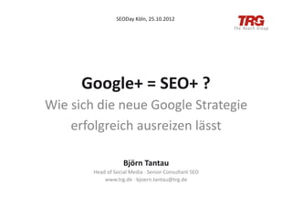 SEODay	
  Köln,	
  25.10.2012	
  




         Google+	
  =	
  SEO+	
  ?	
  
Wie	
  sich	
  die	
  neue	
  Google	
  Strategie	
  
      erfolgreich	
  ausreizen	
  lässt	
  

                               Björn	
  Tantau	
  
            Head	
  of	
  Social	
  Media	
  ·∙	
  Senior	
  Consultant	
  SEO	
  
                www.trg.de	
  ·∙	
  bjoern.tantau@trg.de	
  
 