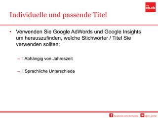 Individuelle und passende Titel

• Verwenden Sie Google AdWords und Google Insights
  um herauszufinden, welche Stichwörter / Titel Sie
  verwenden sollten:

   – ! Abhängig von Jahreszeit

   – ! Sprachliche Unterschiede




                                        facebook.com/chchportal   @ch_portal
 