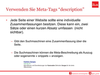 Verwenden Sie Meta-Tags “description”

• Jede Seite einer Website sollte eine individuelle
  Zusammenfassungen besitzen. Diese kann ein, zwei
  Sätze oder einen kurzen Absatz umfassen (nicht
  sichtbar).

   – Gibt den Suchmaschinen eine Zusammenfassung über die
     Seite.

   – Die Suchmaschinen können die Meta-Beschreibung als Auszug
     oder sogenannte « snippets » anzeigen.




                                               facebook.com/chchportal   @ch_portal
 