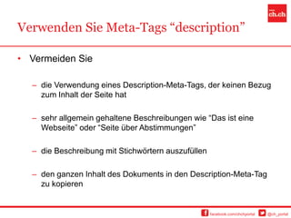 Verwenden Sie Meta-Tags “description”

• Vermeiden Sie

  – die Verwendung eines Description-Meta-Tags, der keinen Bezug
    zum Inhalt der Seite hat

  – sehr allgemein gehaltene Beschreibungen wie “Das ist eine
    Webseite” oder “Seite über Abstimmungen”

  – die Beschreibung mit Stichwörtern auszufüllen

  – den ganzen Inhalt des Dokuments in den Description-Meta-Tag
    zu kopieren


                                                    facebook.com/chchportal   @ch_portal
 