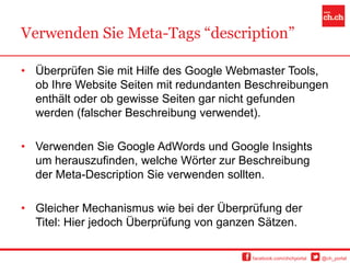 Verwenden Sie Meta-Tags “description”

• Überprüfen Sie mit Hilfe des Google Webmaster Tools,
  ob Ihre Website Seiten mit redundanten Beschreibungen
  enthält oder ob gewisse Seiten gar nicht gefunden
  werden (falscher Beschreibung verwendet).

• Verwenden Sie Google AdWords und Google Insights
  um herauszufinden, welche Wörter zur Beschreibung
  der Meta-Description Sie verwenden sollten.

• Gleicher Mechanismus wie bei der Überprüfung der
  Titel: Hier jedoch Überprüfung von ganzen Sätzen.

                                          facebook.com/chchportal   @ch_portal
 