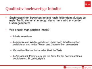 Qualitativ hochwertige Inhalte

•   Suchmaschinen bewerten Inhalte nach folgendem Muster: Je
    mehr Traffic ein Inhalt erzeugt, desto mehr wird er von den
    Usern geschätzt.

•   Wie erstellt man solchen Inhalt?

    – Inhalte vernetzen

    – Ausdrücke und Wörter, mit denen Usern nach Inhalten suchen
      antizipieren und in den Texten und Überschriften verwenden

    – Vermeiden Sie identische oder ähnliche Texte

    – Aufpassen mit Parametern, die die Seite für die Suchmaschinen
      duplizieren (z.B. „print_style“)


                                                     facebook.com/chchportal   @ch_portal
 