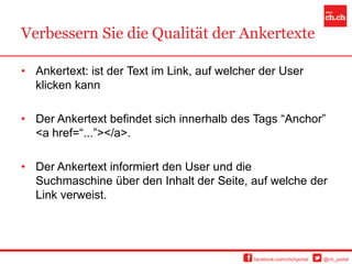 Verbessern Sie die Qualität der Ankertexte

• Ankertext: ist der Text im Link, auf welcher der User
  klicken kann

• Der Ankertext befindet sich innerhalb des Tags “Anchor”
  <a href=“...”></a>.

• Der Ankertext informiert den User und die
  Suchmaschine über den Inhalt der Seite, auf welche der
  Link verweist.




                                             facebook.com/chchportal   @ch_portal
 
