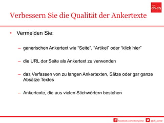 Verbessern Sie die Qualität der Ankertexte

• Vermeiden Sie:

  – generischen Ankertext wie “Seite”, “Artikel” oder “klick hier”

  – die URL der Seite als Ankertext zu verwenden

  – das Verfassen von zu langen Ankertexten, Sätze oder gar ganze
    Absätze Textes

  – Ankertexte, die aus vielen Stichwörtern bestehen




                                                      facebook.com/chchportal   @ch_portal
 