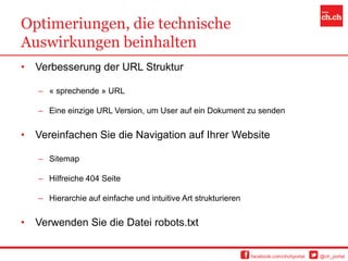 Optimeriungen, die technische
Auswirkungen beinhalten
•   Verbesserung der URL Struktur

    – « sprechende » URL

    – Eine einzige URL Version, um User auf ein Dokument zu senden


•   Vereinfachen Sie die Navigation auf Ihrer Website

    – Sitemap

    – Hilfreiche 404 Seite

    – Hierarchie auf einfache und intuitive Art strukturieren


•   Verwenden Sie die Datei robots.txt


                                                                facebook.com/chchportal   @ch_portal
 
