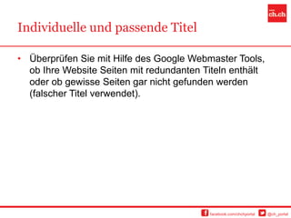 Individuelle und passende Titel

• Überprüfen Sie mit Hilfe des Google Webmaster Tools,
  ob Ihre Website Seiten mit redundanten Titeln enthält
  oder ob gewisse Seiten gar nicht gefunden werden
  (falscher Titel verwendet).




                                          facebook.com/chchportal   @ch_portal
 