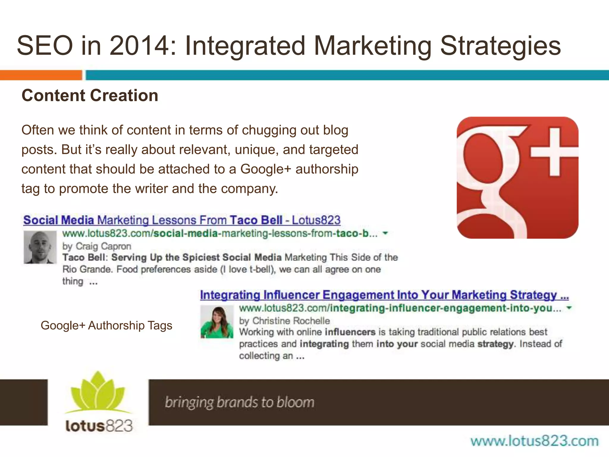 SEO in 2014: Integrated Marketing Strategies
Content Creation
Often we think of content in terms of chugging out blog
posts. But it’s really about relevant, unique, and targeted
content that should be attached to a Google+ authorship
tag to promote the writer and the company.

Google+ Authorship Tags

 