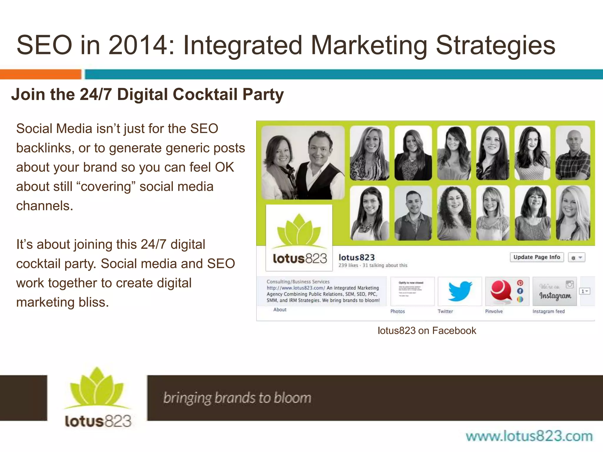 SEO in 2014: Integrated Marketing Strategies
Join the 24/7 Digital Cocktail Party
Social Media isn’t just for the SEO
backlinks, or to generate generic posts
about your brand so you can feel OK
about still “covering” social media
channels.
It’s about joining this 24/7 digital
cocktail party. Social media and SEO
work together to create digital
marketing bliss.
lotus823 on Facebook

 