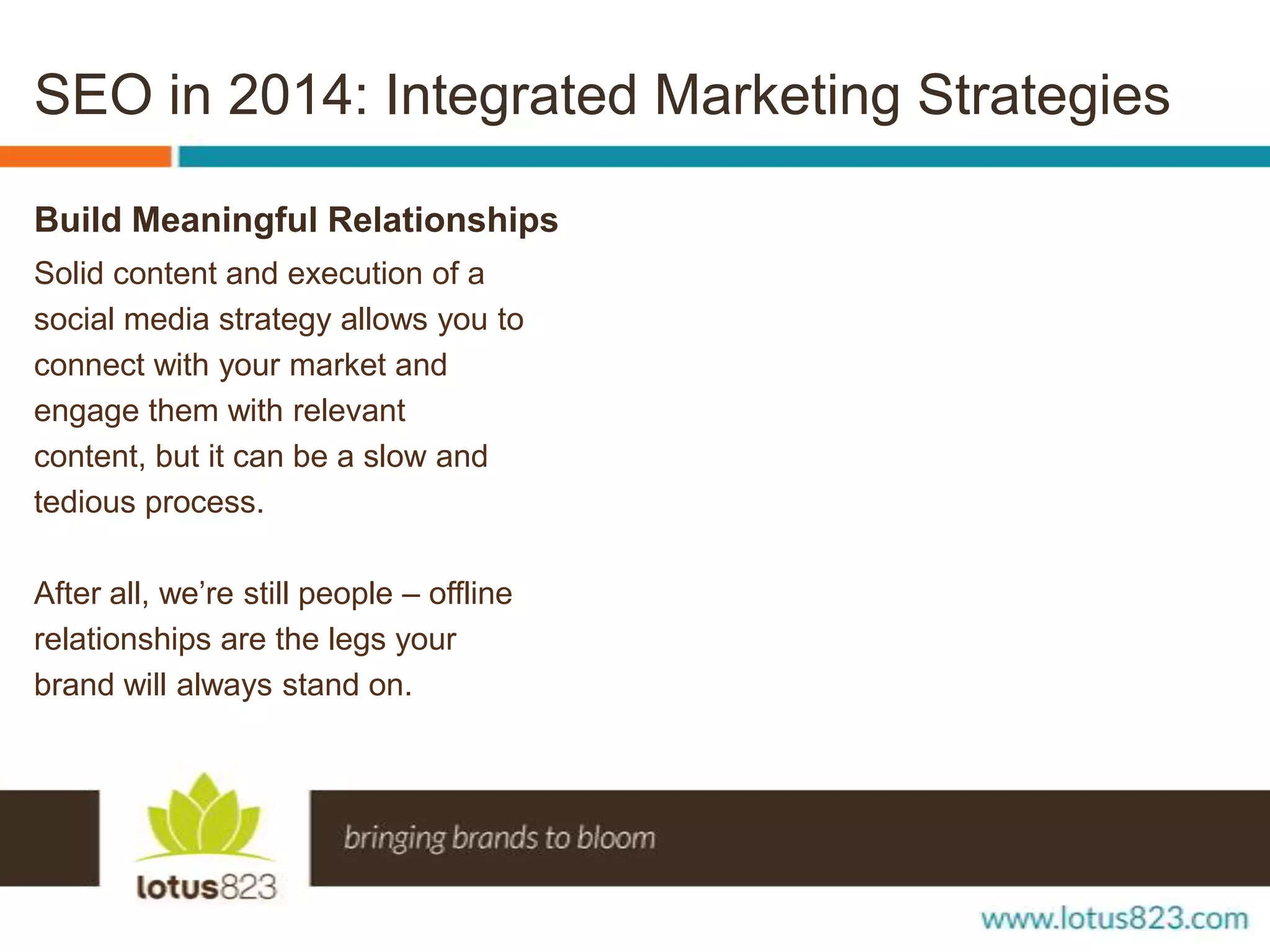 SEO in 2014: Integrated Marketing Strategies
Build Meaningful Relationships
Solid content and execution of a
social media strategy allows you to
connect with your market and
engage them with relevant
content, but it can be a slow and
tedious process.
After all, we’re still people – offline
relationships are the legs your
brand will always stand on.

 