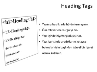 Heading Tags


• Yazınızı başlıklarla bölümlere ayırın.
• Önemli yerlere vurgu yapın.
• Yazı içinde hiyerarşi oluşturun.
• Yazı içerisinde aradıklarını kolayca
  bulmaları için başlıkları görsel bir işaret
  olarak kullanın.
 