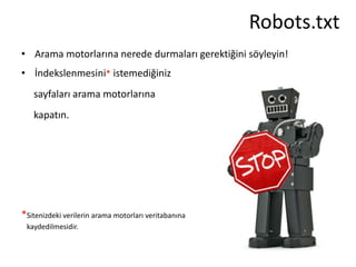 Robots.txt
• Arama motorlarına nerede durmaları gerektiğini söyleyin!
• İndekslenmesini* istemediğiniz
   sayfaları arama motorlarına
   kapatın.




*Sitenizdeki verilerin arama motorları veritabanına
 kaydedilmesidir.
 