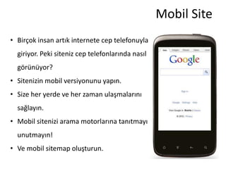Mobil Site
• Birçok insan artık internete cep telefonuyla
  giriyor. Peki siteniz cep telefonlarında nasıl
  görünüyor?
• Sitenizin mobil versiyonunu yapın.
• Size her yerde ve her zaman ulaşmalarını
  sağlayın.
• Mobil sitenizi arama motorlarına tanıtmayı
  unutmayın!
• Ve mobil sitemap oluşturun.
 