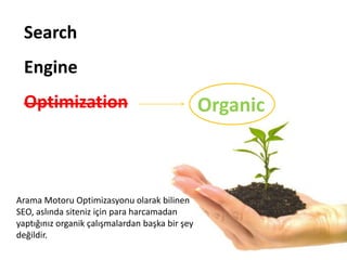 Search
 Engine
 Optimization                                    Organic



Arama Motoru Optimizasyonu olarak bilinen
SEO, aslında siteniz için para harcamadan
yaptığınız organik çalışmalardan başka bir şey
değildir.
 