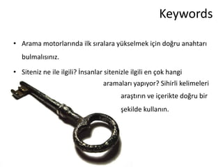 Keywords

• Arama motorlarında ilk sıralara yükselmek için doğru anahtarı
   bulmalısınız.

• Siteniz ne ile ilgili? İnsanlar sitenizle ilgili en çok hangi
                                 aramaları yapıyor? Sihirli kelimeleri
                                        araştırın ve içerikte doğru bir
                                        şekilde kullanın.
 