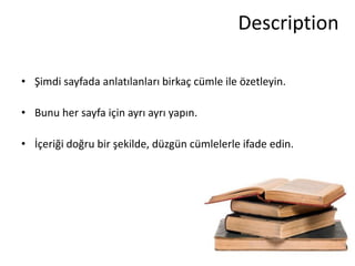 Description

• Şimdi sayfada anlatılanları birkaç cümle ile özetleyin.

• Bunu her sayfa için ayrı ayrı yapın.

• İçeriği doğru bir şekilde, düzgün cümlelerle ifade edin.
 