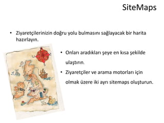 SiteMaps

• Ziyaretçilerinizin doğru yolu bulmasını sağlayacak bir harita
  hazırlayın.

                       • Onları aradıkları şeye en kısa şekilde
                         ulaştırın.
                       • Ziyaretçiler ve arama motorları için
                         olmak üzere iki ayrı sitemaps oluşturun.
 
