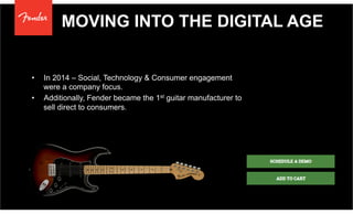 MOVING INTO THE DIGITAL AGE
•  In 2014 – Social, Technology & Consumer engagement
were a company focus.
•  Additionally, Fender became the 1st guitar manufacturer to
sell direct to consumers.
 