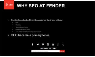 WHY SEO AT FENDER
•  Fender launched a Direct to consumer business without:
•  PPC
•  Display
•  Social Advertising
•  Google Product feed
•  And other traditional digital channels
•  SEO became a primary focus
 