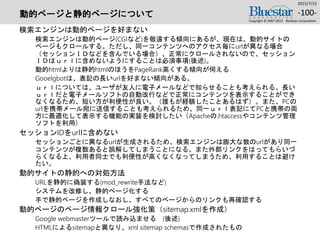 動的ページと静的ページについて
検索エンジンは動的ページを好まない
検索エンジンは動的ページ(CGIなど)を敬遠する傾向にあるが、現在は、動的サイトの
ページもクロールする。ただし、同一コンテンツへのアクセス毎にurlが異なる場合
（セッションＩＤなどを含んでいる場合）、正常にクロールされないので、セッション
ＩＤはｕｒｌに含めないようにすることは必須事項(後述)。
動的htmlよりは静的htmlのほうをPageRank高くする傾向が伺える
Gooelgbotは、表記の長いurlを好まない傾向がある。
ｕｒｌについては、ユーザが友人に電子メールなどで知らせることも考えられる。長い
ｕｒｌだと電子メールソフトの自動改行などで正常にコンテンツを表示することができ
なくなるため、短い方が利便性が良い。（誰もが経験したことあるはず）。また、PCの
urlを携帯メール宛に送信することも考えられるため、同一ｕｒｌ表記にてPCと携帯の両
方に最適化して表示する機能の実装を検討したい（Apacheの.htaccessやコンテンツ管理
ソフトを利用）
セッションIDをurlに含めない
セッションごとに異なるurlが生成されるため、検索エンジンは膨大な数のurlがあり同一
コンテンツが複数あると誤解してしまうことになる。また外部リンクをはってもらいづ
らくなる上、利用者同士でも利便性が高くなくなってしまうため、利用することは避け
たい。
動的サイトの静的への対処方法
URLを静的に偽装する(mod_rewrite手法など)
システムを改修し、静的ページ化する
手で静的ページを作成しなおし、すべてのページからのリンクも再確認する
動的ページのページ情報クロール強化策（sitemap.xmlを作成）
Google webmasterツールで読み込ませる (後述)
HTMLによるsitemapと異なり、xml sitemap schemasで作成されたもの
2015/7/25
Copyright © 2007-2015 Bluestar Corporation.
-100-
 
