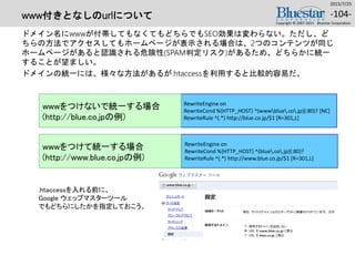 www付きとなしのurlについて
ドメイン名にwwwが付帯してもなくてもどちらでもSEO効果は変わらない。ただし、ど
ちらの方法でアクセスしてもホームページが表示される場合は、2つのコンテンツが同じ
ホームページがあると認識される危険性(SPAM判定リスク)があるため、どちらかに統一
することが望ましい。
ドメインの統一には、様々な方法があるが.htaccessを利用すると比較的容易だ。
2015/7/25
Copyright © 2007-2015 Bluestar Corporation.
-104-
RewriteEngine on
RewriteCond %{HTTP_HOST} ^(wwwblue.co.jp)(:80)? [NC]
RewriteRule ^(.*) http://blue.co.jp/$1 [R=301,L]
RewriteEngine on
RewriteCond %{HTTP_HOST} ^(blue.co.jp)(:80)?
RewriteRule ^(.*) http://www.blue.co.jp/$1 [R=301,L]
.htaccessを入れる前に、
Google ウェッブマスターツール
でもどちらにしたかを指定しておこう。
wwwをつけないで統一する場合
(http://blue.co.jpの例)
wwwをつけて統一する場合
(http://www.blue.co.jpの例)
 