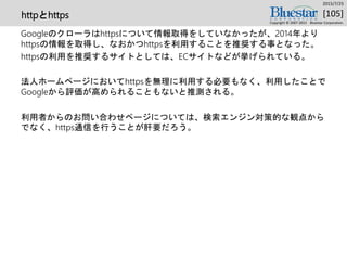 httpとhttps
Googleのクローラはhttpsについて情報取得をしていなかったが、2014年より
httpsの情報を取得し、なおかつhttpsを利用することを推奨する事となった。
httpsの利用を推奨するサイトとしては、ECサイトなどが挙げられている。
法人ホームページにおいてhttpsを無理に利用する必要もなく、利用したことで
Googleから評価が高められることもないと推測される。
利用者からのお問い合わせページについては、検索エンジン対策的な観点から
でなく、https通信を行うことが肝要だろう。
2015/7/25
Copyright © 2007-2015 Bluestar Corporation.
[105]
 