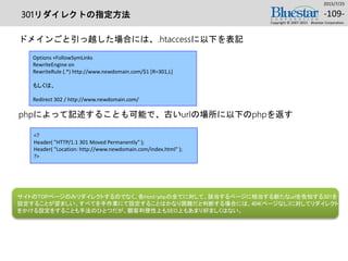 301リダイレクトの指定方法
ドメインごと引っ越した場合には、.htaccessに以下を表記
phpによって記述することも可能で、古いurlの場所に以下のphpを返す
2015/7/25
Copyright © 2007-2015 Bluestar Corporation.
-109-
Options +FollowSymLinks
RewriteEngine on
RewriteRule (.*) http://www.newdomain.com/$1 [R=301,L]
もしくは、
Redirect 302 / http://www.newdomain.com/
<?
Header( "HTTP/1.1 301 Moved Permanently" );
Header( "Location: http://www.newdomain.com/index.html" );
?>
サイトのTOPページのみリダイレクトするのでなく、各html/phpの全てに対して、該当するページに相当する新たなurlを告知する301を
設定することが望ましい。すべてを手作業にて設定することはかなり困難だと判断する場合には、404(ページなし)に対してリダイレクト
をかける設定をすることも手法のひとつだが、顧客利便性上もSEO上もあまり好ましくはない。
 