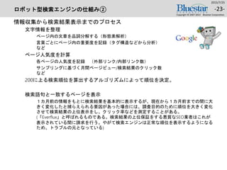 ロボット型検索エンジンの仕組み②
情報収集から検索結果表示までのプロセス
文字情報を整理
ページ内の文章を品詞分解する（形態素解析）
言葉ごとにページ内の重要度を記録（タグ構造などから分析）
など
ページ人気度を計算
各ページの人気度を記録 （外部リンク/内部リンク数）
サンプリングに基づく月間ページビュー/検索結果のクリック数
など
200に上る検索順位を算出するアルゴリズムによって順位を決定。
検索語句と一致するページを表示
１カ月前の情報をもとに検索結果を基本的に表示するが、現在から１カ月前までの間に大
きく変化したと捕らえられる要因があった場合には、調査目的のために順位を大きく変化
させて検索結果の上位表示をし、クリック率などを測定することがある。
(「Everflux」と呼ばれるものである。検索結果の上位保証をする悪質なSEO業者はこれが
表示されている間に請求を行う。やがて検索エンジンは正常な順位を表示するようになる
ため、トラブルの元となっている)
2015/7/25
Copyright © 2007-2015 Bluestar Corporation.
-23-
 