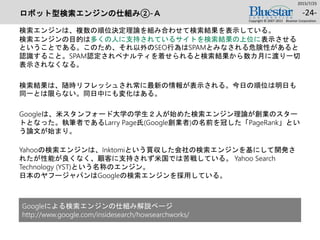 ロボット型検索エンジンの仕組み②-Ａ
検索エンジンは、複数の順位決定理論を組み合わせて検索結果を表示している。
検索エンジンの目的は多くの人に支持されているサイトを検索結果の上位に表示させる
ということである。このため、それ以外のSEO行為はSPAMとみなされる危険性があると
認識すること。SPAM認定されペナルティを着せられると検索結果から数カ月に渡り一切
表示されなくなる。
検索結果は、随時リフレッシュされ常に最新の情報が表示される。今日の順位は明日も
同一とは限らない。同日中にも変化はある。
Googleは、米スタンフォード大学の学生２人が始めた検索エンジン理論が創業のスター
トとなった。執筆者であるLarry Page氏(Google創業者)の名前を冠した「PageRank」とい
う論文が始まり。
Yahooの検索エンジンは、Inktomiという買収した会社の検索エンジンを基にして開発さ
れたが性能が良くなく、顧客に支持されず米国では苦戦している。 Yahoo Search
Technology (YST)という名称のエンジン。
日本のヤフージャパンはGoogleの検索エンジンを採用している。
2015/7/25
Copyright © 2007-2015 Bluestar Corporation.
-24-
Googleによる検索エンジンの仕組み解説ページ
http://www.google.com/insidesearch/howsearchworks/
 