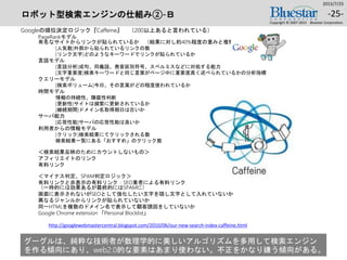 ロボット型検索エンジンの仕組み②-Ｂ
Googleの順位決定ロジック『Caffeine』 （200以上あると言われている）
PageRankモデル
有名なサイトからリンクが貼られているか （結果に対し約40%程度の重みと推察）
[人気数]外部から貼られているリンクの数
[リンク文字]どのようなキーワードでリンクが貼られているか
言語モデル
[言語分析]成句、同義語、発音区別符号、スペルミスなどに対処する能力
[文字重要度]検索キーワードと同じ言葉がページ中に重要度高く述べられているかの分析指標
クエリーモデル
[検索ボリューム]今日、その言葉がどの程度使われているか
時間モデル
情報の持続性、陳腐性判断
[更新性]サイトは頻繁に更新されているか
[継続期間]ドメイン名取得期日は古いか
サーバ能力
[応答性能]サーバの応答性能は良いか
利用者からの情報モデル
[クリック]検索結果にてクリックされる数
検索結果一覧にある「おすすめ」のクリック数
＜検索結果反映のためにカウントしないもの＞
アフィリエイトのリンク
有料リンク
＜マイナス判定、SPAM判定ロジック＞
有料リンクと非表示の有料リンク：SEO業者による有料リンク
（一時的には効果あるが最終的にはSPAMに）
画面に表示されないがSEOとして強化したい文字を隠し文字として入れていないか
異なるジャンルからリンクが貼られていないか
同一HTMLを複数のドメイン名で表示して顧客誘因をしていないか
Google Chrome extension 「Personal Blocklist」
2015/7/25
Copyright © 2007-2015 Bluestar Corporation.
-25-
http://googlewebmastercentral.blogspot.com/2010/06/our-new-search-index-caffeine.html
グーグルは、純粋な技術者が数理学的に美しいアルゴリズムを多用して検索エンジン
を作る傾向にあり、web2.0的な要素はあまり使わない。不正をかなり嫌う傾向がある。
 
