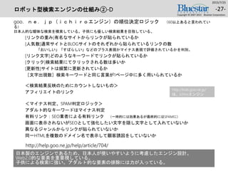 ロボット型検索エンジンの仕組み②-D
goo．ｎｅ．ｊｐ（ｉｃｈｉｒｏエンジン）の順位決定ロジック （60以上あると言われてい
る）
日本人的な曖昧な検索を模索している。子供にも優しい検索結果を目指している。
[リンクの重み]有名なサイトからリンクが貼られているか
[人気数]通常サイトとBLOGサイトのそれぞれから貼られているリンクの数
「おいしい」「すばらしい」などのプラス表現かマイナス表現で評価されているかを判別。
[リンク文字]どのようなキーワードでリンクが貼られているか
[クリック]検索結果にてクリックされる数は多いか
[更新性]サイトは頻繁に更新されているか
［文字出現数］検索キーワードと同じ言葉が1ページ中に多く用いられているか
＜検索結果反映のためにカウントしないもの＞
アフィリエイトのリンク
＜マイナス判定、SPAM判定ロジック＞
アダルト的なキーワードはマイナス判定
有料リンク：SEO業者による有料リンク （一時的には効果あるが最終的にはSPAMに）
画面に表示されないがSEOとして強化したい文字を隠し文字として入れていないか
異なるジャンルからリンクが貼られていないか
同一HTMLを複数のドメイン名で表示して顧客誘因をしていないか
2015/7/25
Copyright © 2007-2015 Bluestar Corporation.
-27-
http://help.goo.ne.jp/help/article/704/
http://kids.goo.ne.jp/
は、ichiroエンジン
日本製のエンジンであるため、日本人が使いやすいように考慮したエンジン設計。
Web2.0的な要素を重要視している。
子供による検索に強い。アダルト的な要素の排除には力が入っている。
 