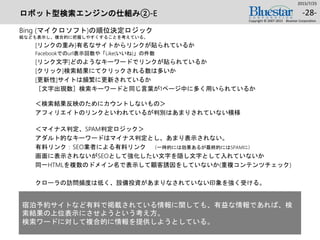 ロボット型検索エンジンの仕組み②-E
Bing (マイクロソフト)の順位決定ロジック
絵なども表示し、複合的に把握しやすくすることを考えている。
[リンクの重み]有名なサイトからリンクが貼られているか
Facebookでのurl表示回数や「Like(いいね)」の件数
[リンク文字]どのようなキーワードでリンクが貼られているか
[クリック]検索結果にてクリックされる数は多いか
[更新性]サイトは頻繁に更新されているか
［文字出現数］検索キーワードと同じ言葉が1ページ中に多く用いられているか
＜検索結果反映のためにカウントしないもの＞
アフィリエイトのリンクといわれているが判別はあまりされていない模様
＜マイナス判定、SPAM判定ロジック＞
アダルト的なキーワードはマイナス判定とし、あまり表示されない。
有料リンク：SEO業者による有料リンク （一時的には効果あるが最終的にはSPAMに）
画面に表示されないがSEOとして強化したい文字を隠し文字として入れていないか
同一HTMLを複数のドメイン名で表示して顧客誘因をしていないか(重複コンテンツチェック)
クローラの訪問頻度は低く、設備投資があまりなされていない印象を強く受ける。
2015/7/25
Copyright © 2007-2015 Bluestar Corporation.
-28-
宿泊予約サイトなど有料で掲載されている情報に関しても、有益な情報であれば、検
索結果の上位表示にさせようという考え方。
検索ワードに対して複合的に情報を提供しようとしている。
 