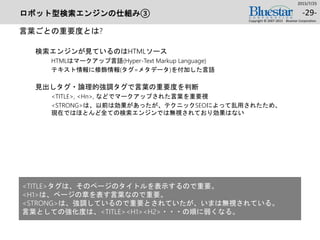 ロボット型検索エンジンの仕組み③
言葉ごとの重要度とは?
検索エンジンが見ているのはHTMLソース
HTMLはマークアップ言語(Hyper-Text Markup Language)
テキスト情報に修飾情報(タグ=メタデータ)を付加した言語
見出しタグ・論理的強調タグで言葉の重要度を判断
<TITLE>, <Hn>, などでマークアップされた言葉を重要視
<STRONG>は、以前は効果があったが、テクニックSEOによって乱用されたため、
現在ではほとんど全ての検索エンジンでは無視されており効果はない
2015/7/25
Copyright © 2007-2015 Bluestar Corporation.
-29-
<TITLE>タグは、そのページのタイトルを表示するので重要。
<H1>は、ページの章を表す言葉なので重要。
<STRONG>は、強調しているので重要とされていたが、いまは無視されている。
言葉としての強化度は、<TITLE><H1><H2>・・・の順に弱くなる。
 