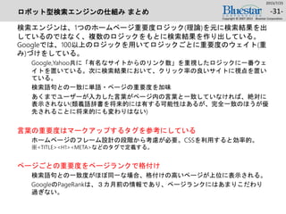 ロボット型検索エンジンの仕組み まとめ
検索エンジンは、1つのホームページ重要度ロジック(理論)を元に検索結果を出
しているのではなく、複数のロジックをもとに検索結果を作り出している。
Googleでは、100以上のロジックを用いてロジックごとに重要度のウェイト(重
み)づけをしている。
Google,Yahoo共に「有名なサイトからのリンク数」を重視したロジックに一番ウェ
イトを置いている。次に検索結果において、クリック率の良いサイトに視点を置い
ている。
検索語句との一致に単語・ページの重要度を加味
あくまでユーザーが入力した言葉がページ内の言葉と一致していなければ、絶対に
表示されない(類義語辞書を将来的には有する可能性はあるが、完全一致のほうが優
先されることに将来的にも変わりはない)
言葉の重要度はマークアップするタグを参考にしている
ホームページのフレーム設計の段階から考慮が必要。CSSを利用すると効率的。
※<TITLE><H1><META>などのタグで定義する。
ページごとの重要度をページランクで格付け
検索語句との一致度がほぼ同一な場合、格付けの高いページが上位に表示される。
GoogleのPageRankは、３カ月前の情報であり、ページランクにはあまりこだわり
過ぎない。
2015/7/25
Copyright © 2007-2015 Bluestar Corporation.
-31-
 