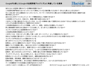 Googleが公表したGoogle の品質評価アルゴリズムに考慮している要素
あなたはこの記事に書かれている情報を信頼するか？
この記事は専門家またはトピックについて熟知している人物が書いたものか？ それとも素人によるものか？
サイト内に同一または類似のトピックについて、キーワードがわずかに異なるだけの類似の記事や完全に重複する記
事が存在しないか？
あなたはこのサイトにクレジット カード情報を安心して提供できるか？
この記事にスペルミス、文法ミス、事実に関する誤りはないか？
このサイトで取り扱われているトピックは、ユーザーの興味に基いて選択されたものか？それとも検索エンジンのラ
ンキング上位表示を目的として選択されたものか？
この記事は独自のコンテンツや情報、レポート、研究、分析などを提供しているか？
同じ検索結果で表示される他のページと比較して、はっきりした価値を持っているか？
コンテンツはきちんと品質管理されているか？
この記事は物事の両面をとらえているか？
このサイトは、そのトピックに関して第一人者（オーソリティ）として認識されているか？
次のような理由で個々のページやサイトに対してしっかりと手がかけられていない状態ではないか？
コンテンツが外注などにより量産されている
多くのサイトにコンテンツが分散されている
記事はしっかりと編集されているか？ それとも急いで雑に作成されたものではないか？
健康についての検索に関し、あなたはこのサイトの情報を信頼できるか？
サイトの名前を聞いたときに、信頼できるソースだと認識できるか？
記事が取り上げているトピックについて、しっかりと全体像がわかる説明がなされているか？
記事が、あたりまえのことだけでなく、洞察に富んだ分析や興味深い情報を含んでいるか？
ブックマークしたり、友人と共有したり、友人にすすめたくなるようなページか？
記事のメインコンテンツを邪魔するほど、過剰な量の広告がないか？
記事が雑誌、百科事典、書籍で読めるようなクオリティか？
記事が短い、内容が薄い、または役立つ具体的な内容がない、といったものではないか？
ページの細部まで十分な配慮と注意が払われているか？
このサイトのページを見たユーザーが不満を言うか？
2015/7/25
Copyright © 2007-2015 Bluestar Corporation.
-34-
※2012/9/7 Google Japanによる「良質なサイトとは」より
 