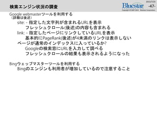 検索エンジン状況の調査
Google webmasterツールを利用する
（詳細は後述）
site: - 指定した文字列が含まれるURLを表示
フレッシュクロール(後述)の内容も含まれる
link: - 指定したページにリンクしているURLを表示
基本的にPageRank(後述)が4未満のリンクは表示しない
ページが通常のインデックスに入っているか?
Googleの検索窓にURLを入力して調べる
フレッシュクロールの結果も表示されるようになった
Bingウェッブマスターツールを利用する
Bingのエンジンも利用者が増加しているので注意すること
2015/7/25
Copyright © 2007-2015 Bluestar Corporation.
-47-
 