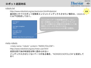 ロボット巡回対応
robots.txt
http://www.robotstxt.org/wc/exclusion.html#robotstxt
基本的にすべてロボット型検索エンジンにインデックスさせたい場合は、robots.txt
に以下を記述しておく。
meta robots
<meta name=“robots” content=“INDEX,FOLLOW”>
http://www.robotstxt.org/wc/meta-user.html
巡回を促す為の有効性は特に認められない
インデックスさせたくないページがある場合、”NOINDEX,NOFOLLOW”と記述して
おく
2015/7/25
Copyright © 2007-2015 Bluestar Corporation.
-49-
User-Agent:*
Allow: /
User-Agent: Googlebot
Allow: /
User-agent: Slurp
Crawl-delay: 0.5
Allow: /
SITEMAP: http://starcrea.jp/sitemap.xml
重要
sitemapのxmlデータ格納場所を記しておく。
多くの検索エンジンは、このサイトマップ
データに記載された更新日付を参考にして効
率的にクロールするようになる。
google,yahoo,msn,ask.jp,baidu等に効果的。
 
