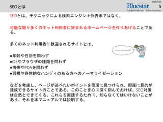 SEOとは
SEOとは、テクニックによる検索エンジン上位表示ではなく、
可能な限り多くのネット利用者に好まれるホームページを作りあげることであ
る。
多くのネット利用者に歓迎されるサイトとは、
●年齢や性別を問わず
●OSやブラウザの種類を問わず
●携帯やPDAを問わず
●弱視や身体的なハンディのある方へのノーマライゼーション
などを考慮し、ページが述べたいポイントを簡潔に見つけられ、即座に目的が
達成できるサイトのことである。このことを心に深く刻んでおけば、SEO対策
は自然とできてくる。これらを実践するために、知らなくてはいけないことが
あり、それを本マニュアルでは説明する。
2015/7/25
Copyright © 2007-2015 Bluestar Corporation.
5
 
