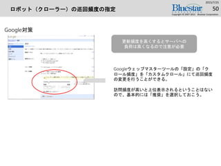 ロボット（クローラー）の巡回頻度の指定
2015/7/25
Copyright © 2007-2015 Bluestar Corporation.
50
Google対策
Googleウェッブマスターツールの「設定」の「ク
ロール頻度」を「カスタムクロール」にて巡回頻度
の変更を行うことができる。
訪問頻度が高いと上位表示されるということはない
ので、基本的には「推奨」を選択しておこう。
更新頻度を高くするとサーバへの
負荷は高くなるので注意が必要
 
