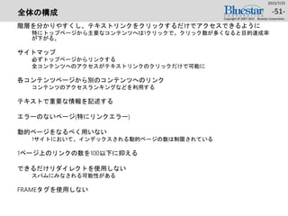 全体の構成
階層を分かりやすくし、テキストリンクをクリックするだけでアクセスできるように
特にトップページから主要なコンテンツへは1クリックで。クリック数が多くなると目的達成率
が下がる。
サイトマップ
必ずトップページからリンクする
全コンテンツへのアクセスがテキストリンクのクリックだけで可能に
各コンテンツページから別のコンテンツへのリンク
コンテンツのアクセスランキングなどを利用する
テキストで重要な情報を記述する
エラーのないページ(特にリンクエラー)
動的ページをなるべく用いない
1サイトにおいて、インデックスされる動的ページの数は制限されている
1ページ上のリンクの数を100以下に抑える
できるだけリダイレクトを使用しない
スパムにみなされる可能性がある
FRAMEタグを使用しない
2015/7/25
Copyright © 2007-2015 Bluestar Corporation.
-51-
 