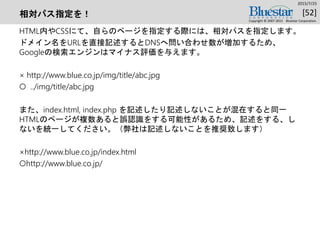 相対パス指定を！
HTML内やCSSにて、自らのページを指定する際には、相対パスを指定します。
ドメイン名をURLを直接記述するとDNSへ問い合わせ数が増加するため、
Googleの検索エンジンはマイナス評価を与えます。
× http://www.blue.co.jp/img/title/abc.jpg
○ ../img/title/abc.jpg
また、index.html, index.php を記述したり記述しないことが混在すると同一
HTMLのページが複数あると誤認識をする可能性があるため、記述をする、し
ないを統一してください。（弊社は記述しないことを推奨致します）
×http://www.blue.co.jp/index.html
○http://www.blue.co.jp/
2015/7/25
Copyright © 2007-2015 Bluestar Corporation.
[52]
 
