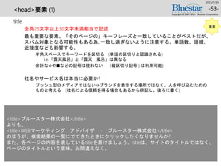 <head>要素 (1)
title
全角25文字以上30文字未満相当で記述
最も重要な要素。「そのページの」キーフレーズと一致していることがベストだが、
スパム対象となる可能性もある為､一致し過ぎないように注意する。単語数、語順、
近接度なども影響する。
半角スペースでキーワードを区切る (単語の区切りと認識される)
i.e.「露天風呂」と「露天 風呂」は異なる
余計な☆や■などの記号は使わない （縦区切り記号 | は利用可能)
社名やサービス名は本当に必要か?
プッシュ型のメディアではない⇒ブランドを表示する場所ではなく、人を呼び込むための
ものと考える (社名による信頼を得る場合もあるから併記し、後ろに書く)
2015/7/25
Copyright © 2007-2015 Bluestar Corporation.
-53-
重要
<title>ブルースター株式会社</title>
よりも、
<title>WEBマーケティング アドバイザ - ブルースター株式会社</title>
のほうが、検索結果の一覧にでてきたときにクリックしたくなりませんか?
また、各ページの内容を表しているtitleを着けましょう。titleは、サイトのタイトルではなく、
ページのタイトルという意味。お間違えなく。
 