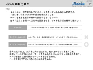 <head>要素 (1) 続き
Title
タイトルは、現在表示しているページを表しているものから記述する。
（先に書いたもののほうが重み付けが高くなる）
ページを表す重要な事柄から開始するというルール
必ず「空白」を開けて区切りを認識させる。サイト名などを続けて書かない。
2015/7/25
Copyright © 2007-2015 Bluestar Corporation.
-54-
<title>ブルースター株式会社のWEBマーケティングサービス SEO</title>悪いタイトルの付け方
<title>ページ内容タイトル 中間ページタイトル / サイト名称</title>付与ルール
<title>SEO WEBマーケティングサービス / ブルースター株式会社</title>良いタイトルの付け方
全角25文字以上、30文字以内で記述する。短いとクリック率悪くなる。
顧客メリットを与えるキーワードを含めることによるクリック率上昇を狙う。
ページを表す主要な検索キーワードを必ず含める。
ページを表すブランド名があれば必ず含める。
 