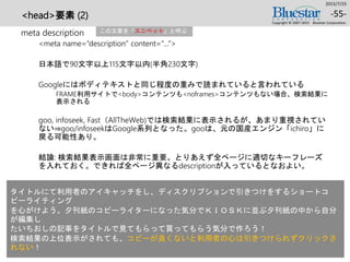 <head>要素 (2)
meta description
<meta name=“description” content=“…”>
日本語で90文字以上115文字以内(半角230文字)
Googleにはボディテキストと同じ程度の重みで読まれていると言われている
FRAME利用サイトで<body>コンテンツも<noframes>コンテンツもない場合、検索結果に
表示される
goo, infoseek, Fast（AllTheWeb)では検索結果に表示されるが、あまり重視されてい
ない⇒goo/infoseekはGoogle系列となった。gooは、元の国産エンジン「ichiro」に
戻る可能性あり。
結論: 検索結果表示画面は非常に重要。とりあえず全ページに適切なキーフレーズ
を入れておく。できれば全ページ異なるdescriptionが入っているとなおよい。
2015/7/25
Copyright © 2007-2015 Bluestar Corporation.
-55-
この文章を「スニペット」と呼ぶ
タイトルにて利用者のアイキャッチをし、ディスクリプションで引きつけをするショートコ
ピーライティング
を心がけよう。夕刊紙のコピーライターになった気分でＫＩＯＳＫに並ぶ夕刊紙の中から自分
が編集し
たいちおしの記事をタイトルで見てもらって買ってもらう気分で作ろう！
検索結果の上位表示がされても、コピーが良くないと利用者の心は引きつけられずクリックさ
れない！
 