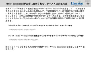 <title> descriptionが正常に表示されないケースへの対処方法
検索エンジン対策として重要な前述の<title>とmeta description指定をして、1カ月経過す
るのに程度が経過しているのにも関わらず、不可思議なサイト名や説明文が文章が勝手
に挿入される場合にはヤフーのディレクトリ登録においてのサイト説明文やオープン
ディレクトリ（DMOZ)の情報が利用されているケースがある。この情報を読まないよう
にサイトのTopページ(/index.htm等)のmetaに以下の情報を追加して参照しないように設
定する。
新たにクローリングをされた段階で情報が<title>やmeta descriptionで指定したものへ更
新される。
2015/7/25
Copyright © 2007-2015 Bluestar Corporation.
-56-
<meta name=“robots" content="noydir">
Yahoo!カテゴリに記載されているデータをタイトルやサマリーに利用しない場合
<meta name=“robots" CONTENT="NOODP">
ｵｰﾌﾟﾝﾃﾞｨﾚｸﾄﾘﾌﾟﾛｼﾞｪｸﾄ(DMOZ)に記載されているデータをタイトルやサマリーに利用しない場合
 